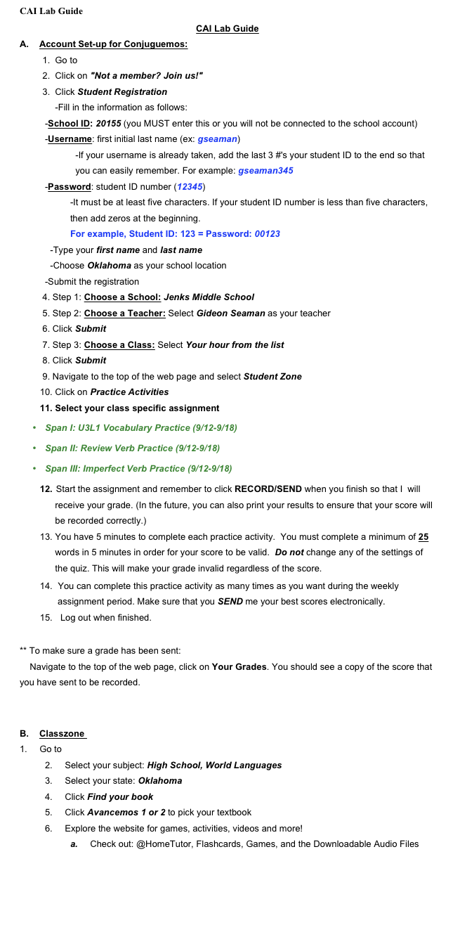 CAI Lab Guide 
CAI Lab Guide
A.      Account Set-up for Conjuguemos:
    1.  Go to www.conjuguemos.com
    2.  Click on "Not a member? Join us!"
    3.  Click Student Registration
         -Fill in the information as follows:
-School ID: 20155 (you MUST enter this or you will not be connected to the school account)
-Username: first initial last name (ex: gseaman) 
            -If your username is already taken, add the last 3 #'s your student ID to the end so that         
            you can easily remember. For example: gseaman345
-Password: student ID number (12345) 
-It must be at least five characters. If your student ID number is less than five characters, 
then add zeros at the beginning. 
For example, Student ID: 123 = Password: 00123
            -Type your first name and last name
            -Choose Oklahoma as your school location
-Submit the registration
    4. Step 1: Choose a School: Jenks Middle School  
    5. Step 2: Choose a Teacher: Select Gideon Seaman as your teacher 
    6. Click Submit
    7. Step 3: Choose a Class: Select Your hour from the list
    8. Click Submit
    9. Navigate to the top of the web page and select Student Zone
   10. Click on Practice Activities
   11. Select your class specific assignment
•	Span I: U3L1 Vocabulary Practice (9/12-9/18)
•	Span II: Review Verb Practice (9/12-9/18)
•	Span III: Imperfect Verb Practice (9/12-9/18)
   12.  Start the assignment and remember to click RECORD/SEND when you finish so that I  will 
         receive your grade. (In the future, you can also print your results to ensure that your score will 
         be recorded correctly.)
   13. You have 5 minutes to complete each practice activity.  You must complete a minimum of 25
         words in 5 minutes in order for your score to be valid.  Do not change any of the settings of 
         the quiz. This will make your grade invalid regardless of the score. 
   14.   You can complete this practice activity as many times as you want during the weekly 
          assignment period. Make sure that you SEND me your best scores electronically.   
   15.    Log out when finished.

** To make sure a grade has been sent: 
    Navigate to the top of the web page, click on Your Grades. You should see a copy of the score that you have sent to be recorded.
 
 
B.      Classzone 
1.       Go to www.classzone.com
2.       Select your subject: High School, World Languages
3.       Select your state: Oklahoma
4.       Click Find your book
5.       Click Avancemos 1 or 2 to pick your textbook
6.       Explore the website for games, activities, videos and more!
a.       Check out: @HomeTutor, Flashcards, Games, and the Downloadable Audio Files


